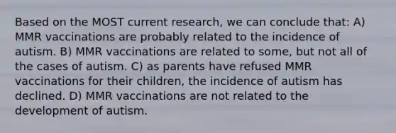 Based on the MOST current research, we can conclude that: A) MMR vaccinations are probably related to the incidence of autism. B) MMR vaccinations are related to some, but not all of the cases of autism. C) as parents have refused MMR vaccinations for their children, the incidence of autism has declined. D) MMR vaccinations are not related to the development of autism.