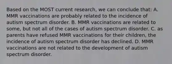 Based on the MOST current research, we can conclude that: A. MMR vaccinations are probably related to the incidence of autism spectrum disorder. B. MMR vaccinations are related to some, but not all of the cases of autism spectrum disorder. C. as parents have refused MMR vaccinations for their children, the incidence of autism spectrum disorder has declined. D. MMR vaccinations are not related to the development of autism spectrum disorder.