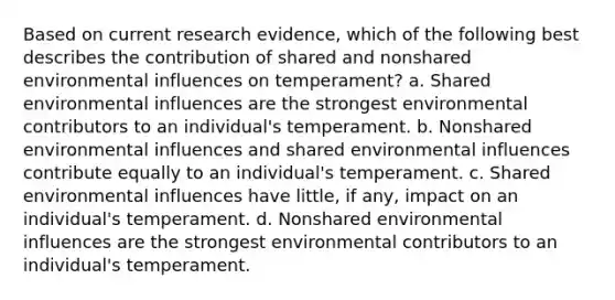 Based on current research evidence, which of the following best describes the contribution of shared and nonshared environmental influences on temperament? a. Shared environmental influences are the strongest environmental contributors to an individual's temperament. b. Nonshared environmental influences and shared environmental influences contribute equally to an individual's temperament. c. Shared environmental influences have little, if any, impact on an individual's temperament. d. Nonshared environmental influences are the strongest environmental contributors to an individual's temperament.