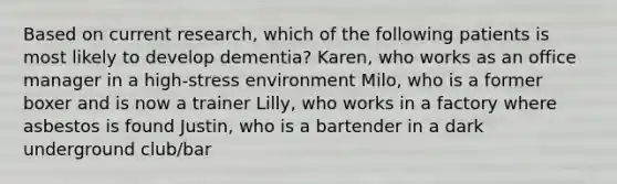 Based on current research, which of the following patients is most likely to develop dementia? Karen, who works as an office manager in a high-stress environment Milo, who is a former boxer and is now a trainer Lilly, who works in a factory where asbestos is found Justin, who is a bartender in a dark underground club/bar