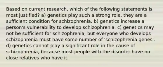 Based on current research, which of the following statements is most justified? a) genetics play such a strong role, they are a sufficient condition for schizophrenia. b) genetics increase a person's vulnerability to develop schizophrenia. c) genetics may not be sufficient for schizophrenia, but everyone who develops schizophrenia must have some number of 'schizophrenia genes'. d) genetics cannot play a significant role in the cause of schizophrenia, because most people with the disorder have no close relatives who have it.