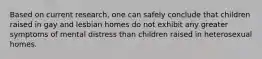 Based on current research, one can safely conclude that children raised in gay and lesbian homes do not exhibit any greater symptoms of mental distress than children raised in heterosexual homes.