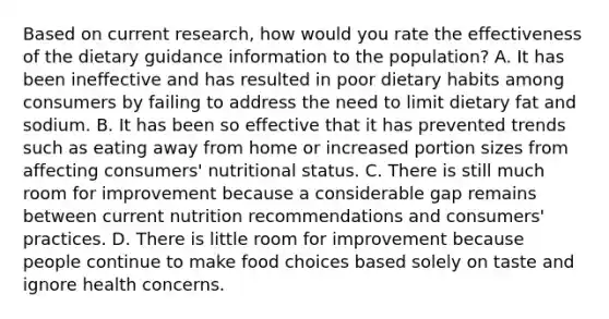 Based on current research, how would you rate the effectiveness of the dietary guidance information to the population? A. It has been ineffective and has resulted in poor dietary habits among consumers by failing to address the need to limit dietary fat and sodium. B. It has been so effective that it has prevented trends such as eating away from home or increased portion sizes from affecting consumers' nutritional status. C. There is still much room for improvement because a considerable gap remains between current nutrition recommendations and consumers' practices. D. There is little room for improvement because people continue to make food choices based solely on taste and ignore health concerns.