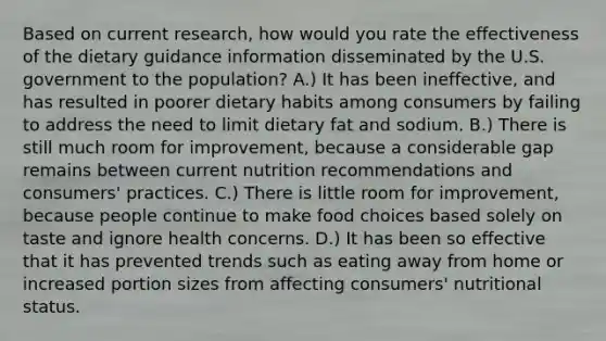 Based on current research, how would you rate the effectiveness of the dietary guidance information disseminated by the U.S. government to the population? A.) It has been ineffective, and has resulted in poorer dietary habits among consumers by failing to address the need to limit dietary fat and sodium. B.) There is still much room for improvement, because a considerable gap remains between current nutrition recommendations and consumers' practices. C.) There is little room for improvement, because people continue to make food choices based solely on taste and ignore health concerns. D.) It has been so effective that it has prevented trends such as eating away from home or increased portion sizes from affecting consumers' nutritional status.