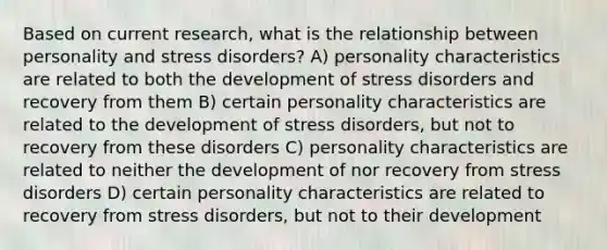 Based on current research, what is the relationship between personality and stress disorders? A) personality characteristics are related to both the development of stress disorders and recovery from them B) certain personality characteristics are related to the development of stress disorders, but not to recovery from these disorders C) personality characteristics are related to neither the development of nor recovery from stress disorders D) certain personality characteristics are related to recovery from stress disorders, but not to their development