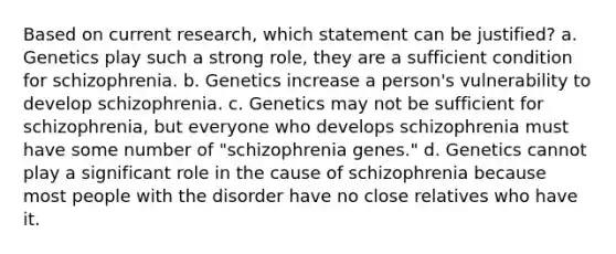 Based on current research, which statement can be justified? a. Genetics play such a strong role, they are a sufficient condition for schizophrenia. b. Genetics increase a person's vulnerability to develop schizophrenia. c. Genetics may not be sufficient for schizophrenia, but everyone who develops schizophrenia must have some number of "schizophrenia genes." d. Genetics cannot play a significant role in the cause of schizophrenia because most people with the disorder have no close relatives who have it.