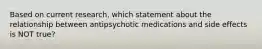 Based on current research, which statement about the relationship between antipsychotic medications and side effects is NOT true?