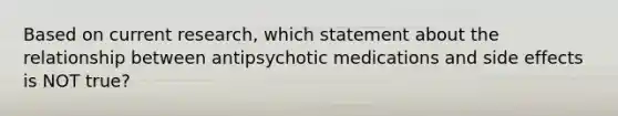 Based on current research, which statement about the relationship between antipsychotic medications and side effects is NOT true?