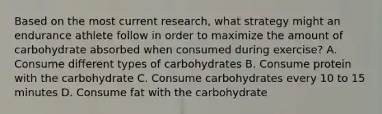 Based on the most current research, what strategy might an endurance athlete follow in order to maximize the amount of carbohydrate absorbed when consumed during exercise? A. Consume different types of carbohydrates B. Consume protein with the carbohydrate C. Consume carbohydrates every 10 to 15 minutes D. Consume fat with the carbohydrate