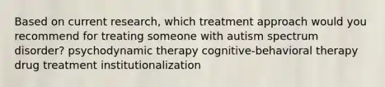 Based on current research, which treatment approach would you recommend for treating someone with autism spectrum disorder? psychodynamic therapy cognitive-behavioral therapy drug treatment institutionalization