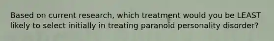 Based on current research, which treatment would you be LEAST likely to select initially in treating paranoid personality disorder?