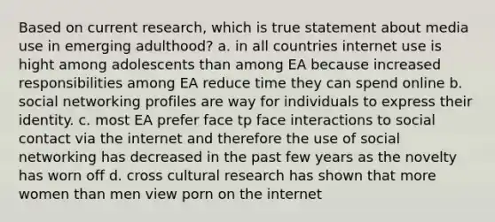 Based on current research, which is true statement about media use in emerging adulthood? a. in all countries internet use is hight among adolescents than among EA because increased responsibilities among EA reduce time they can spend online b. social networking profiles are way for individuals to express their identity. c. most EA prefer face tp face interactions to social contact via the internet and therefore the use of social networking has decreased in the past few years as the novelty has worn off d. cross cultural research has shown that more women than men view porn on the internet