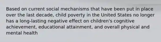 Based on current social mechanisms that have been put in place over the last decade, child poverty in the United States no longer has a long-lasting negative effect on children's cognitive achievement, educational attainment, and overall physical and mental health