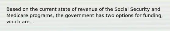 Based on the current state of revenue of the Social Security and Medicare​ programs, the government has two options for​ funding, which are...