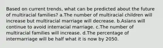 Based on current trends, what can be predicted about the future of multiracial families? a.The number of multiracial children will increase but multiracial marriage will decrease. b.Asians will continue to avoid interracial marriage. c.The number of multiracial families will increase. d.The percentage of intermarriage will be half what it is now by 2050.