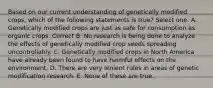 Based on our current understanding of genetically modified crops, which of the following statements is true? Select one: A. Genetically modified crops are just as safe for consumption as organic crops. Correct B. No research is being done to analyze the effects of genetically modified crop seeds spreading uncontrollably. C. Genetically modified crops in North America have already been found to have harmful effects on the environment. D. There are very lenient rules in areas of genetic modification research. E. None of these are true.