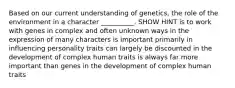 Based on our current understanding of genetics, the role of the environment in a character __________. SHOW HINT is to work with genes in complex and often unknown ways in the expression of many characters is important primarily in influencing personality traits can largely be discounted in the development of complex human traits is always far more important than genes in the development of complex human traits