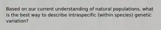 Based on our current understanding of natural populations, what is the best way to describe intraspecific (within species) genetic variation?