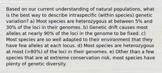 Based on our current understanding of natural populations, what is the best way to describe intraspecific (within species) genetic variation? a) Most species are heterozygous at between 5% and 30% of the loci in their genomes. b) Genetic drift causes most alleles at nearly 90% of the loci in the genome to be fixed. c) Most species are so well adapted to their environment that they have few alleles at each locus. d) Most species are heterozygous at most (>80%) of the loci in their genomes. e) Other than a few species that are at extreme conservation risk, most species have plenty of genetic diversity.