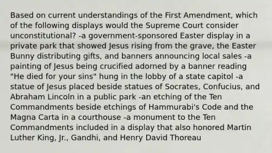 Based on current understandings of the First Amendment, which of the following displays would the Supreme Court consider unconstitutional? -a government-sponsored Easter display in a private park that showed Jesus rising from the grave, the Easter Bunny distributing gifts, and banners announcing local sales -a painting of Jesus being crucified adorned by a banner reading "He died for your sins" hung in the lobby of a state capitol -a statue of Jesus placed beside statues of Socrates, Confucius, and Abraham Lincoln in a public park -an etching of the Ten Commandments beside etchings of Hammurabi's Code and the Magna Carta in a courthouse -a monument to the Ten Commandments included in a display that also honored Martin Luther King, Jr., Gandhi, and Henry David Thoreau