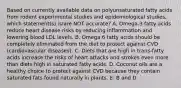 Based on currently available data on polyunsaturated fatty acids from rodent experimental studies and epidemiological studies, which statement(s) is/are NOT accurate? A. Omega-3 fatty acids reduce heart disease risks by reducing inflammation and lowering blood LDL levels. B. Omega 6 fatty acids should be completely eliminated from the diet to protect against CVD (cardiovascular diseases). C. Diets that are high in trans-fatty acids increase the risks of heart attacks and strokes even more than diets high in saturated fatty acids. D. Coconut oils are a healthy choice to protect against CVD because they contain saturated fats found naturally in plants. E. B and D