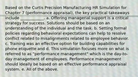 Based on the Curtis Precision Manufacturing HR Simulation for Chapter 7 (performance appraisal), the key practical takeaways include ____________. a. Offering managerial support is a critical strategy for success. Solutions should be based on an understanding of the individual and the task. b. Setting formal policies regarding behavioral expectations can help to resolve conflict related to misalignments related to employee behavior. c. Training was an effective option for building capabilities for phone etiquette and d. This simulation focuses more on what is referred to as "performance management" which is the day-to-day management of employees. Performance management should ideally be based on an effective performance appraisal system. e. All of the above.