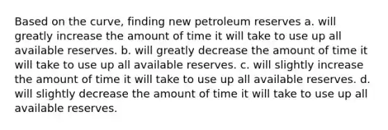 Based on the curve, finding new petroleum reserves a. will greatly increase the amount of time it will take to use up all available reserves. b. will greatly decrease the amount of time it will take to use up all available reserves. c. will slightly increase the amount of time it will take to use up all available reserves. d. will slightly decrease the amount of time it will take to use up all available reserves.