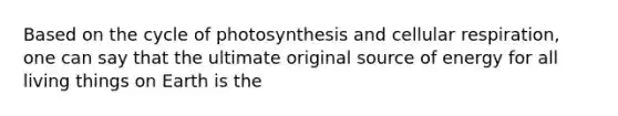 Based on the cycle of photosynthesis and cellular respiration, one can say that the ultimate original source of energy for all living things on Earth is the