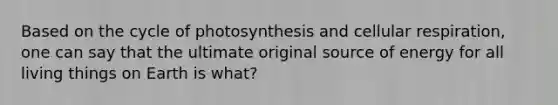 Based on the cycle of photosynthesis and cellular respiration, one can say that the ultimate original source of energy for all living things on Earth is what?