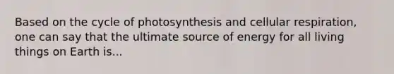 Based on the cycle of photosynthesis and cellular respiration, one can say that the ultimate source of energy for all living things on Earth is...