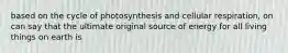 based on the cycle of photosynthesis and cellular respiration, on can say that the ultimate original source of energy for all living things on earth is