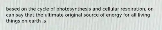 based on the cycle of photosynthesis and cellular respiration, on can say that the ultimate original source of energy for all living things on earth is