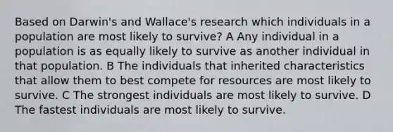 Based on Darwin's and Wallace's research which individuals in a population are most likely to survive? A Any individual in a population is as equally likely to survive as another individual in that population. B The individuals that inherited characteristics that allow them to best compete for resources are most likely to survive. C The strongest individuals are most likely to survive. D The fastest individuals are most likely to survive.