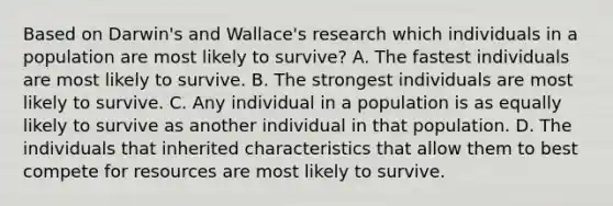 Based on Darwin's and Wallace's research which individuals in a population are most likely to survive? A. The fastest individuals are most likely to survive. B. The strongest individuals are most likely to survive. C. Any individual in a population is as equally likely to survive as another individual in that population. D. The individuals that inherited characteristics that allow them to best compete for resources are most likely to survive.