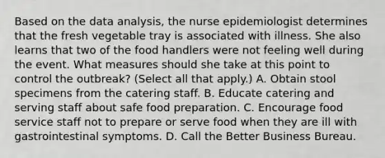 Based on the data analysis, the nurse epidemiologist determines that the fresh vegetable tray is associated with illness. She also learns that two of the food handlers were not feeling well during the event. What measures should she take at this point to control the outbreak? (Select all that apply.) A. Obtain stool specimens from the catering staff. B. Educate catering and serving staff about safe food preparation. C. Encourage food service staff not to prepare or serve food when they are ill with gastrointestinal symptoms. D. Call the Better Business Bureau.