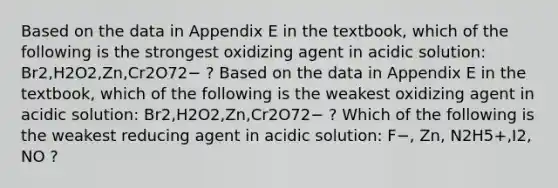 Based on the data in Appendix E in the textbook, which of the following is the strongest oxidizing agent in acidic solution: Br2,H2O2,Zn,Cr2O72− ? Based on the data in Appendix E in the textbook, which of the following is the weakest oxidizing agent in acidic solution: Br2,H2O2,Zn,Cr2O72− ? Which of the following is the weakest reducing agent in acidic solution: F−, Zn, N2H5+,I2, NO ?