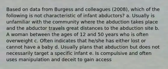 Based on data from Burgess and colleagues (2008), which of the following is not characteristic of infant abductors? a. Usually is unfamiliar with the community where the abduction takes place and the abductor travels great distances to the abduction site b. A woman between the ages of 12 and 50 years who is often overweight c. Often indicates that he/she has either lost or cannot have a baby d. Usually plans that abduction but does not necessarily target a specific infant e. Is compulsive and often uses manipulation and deceit to gain access