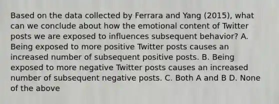 Based on the data collected by Ferrara and Yang (2015), what can we conclude about how the emotional content of Twitter posts we are exposed to influences subsequent behavior? A. Being exposed to more positive Twitter posts causes an increased number of subsequent positive posts. B. Being exposed to more negative Twitter posts causes an increased number of subsequent negative posts. C. Both A and B D. None of the above