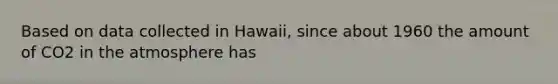 Based on data collected in Hawaii, since about 1960 the amount of CO2 in the atmosphere has