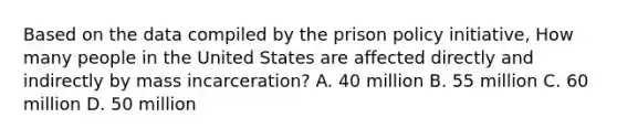 Based on the data compiled by the prison policy initiative, How many people in the United States are affected directly and indirectly by mass incarceration? A. 40 million B. 55 million C. 60 million D. 50 million