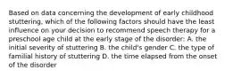 Based on data concerning the development of early childhood stuttering, which of the following factors should have the least influence on your decision to recommend speech therapy for a preschool age child at the early stage of the disorder: A. the initial severity of stuttering B. the child's gender C. the type of familial history of stuttering D. the time elapsed from the onset of the disorder