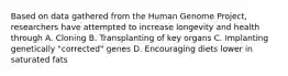 Based on data gathered from the Human Genome Project, researchers have attempted to increase longevity and health through A. Cloning B. Transplanting of key organs C. Implanting genetically "corrected" genes D. Encouraging diets lower in saturated fats