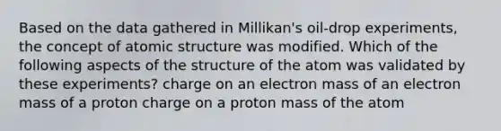 Based on the data gathered in Millikan's oil-drop experiments, the concept of atomic structure was modified. Which of the following aspects of the structure of the atom was validated by these experiments? charge on an electron mass of an electron mass of a proton charge on a proton mass of the atom