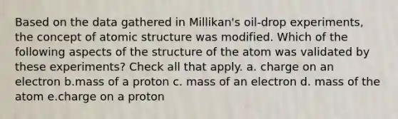 Based on the data gathered in Millikan's oil-drop experiments, the concept of atomic structure was modified. Which of the following aspects of the structure of the atom was validated by these experiments? Check all that apply. a. charge on an electron b.mass of a proton c. mass of an electron d. mass of the atom e.charge on a proton