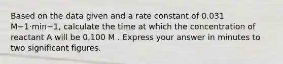 Based on the data given and a rate constant of 0.031 M−1⋅min−1, calculate the time at which the concentration of reactant A will be 0.100 M . Express your answer in minutes to two significant figures.