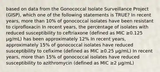 based on data from the Gonococcal Isolate Surveillance Project (GISP), which one of the following statements is TRUE? In recent years, more than 10% of gonococcal isolates have been resistant to ciprofloxacin In recent years, the percentage of isolates with reduced susceptibility to ceftriaxone (defined as MIC ≥0.125 μg/mL) has been approximately 12% In recent years, approximately 15% of gonococcal isolates have reduced susceptibility to cefixime (defined as MIC ≥0.25 μg/mL) In recent years, more than 15% of gonococcal isolates have reduced susceptibility to azithromycin (defined as MIC ≥2 μg/mL)