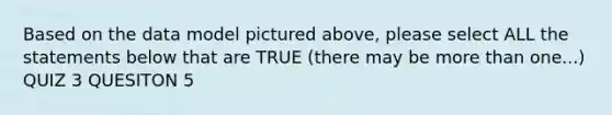 Based on the data model pictured above, please select ALL the statements below that are TRUE (there may be more than one...) QUIZ 3 QUESITON 5