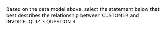 Based on the data model above, select the statement below that best describes the relationship between CUSTOMER and INVOICE. QUIZ 3 QUESTION 3