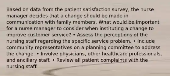 Based on data from the patient satisfaction survey, the nurse manager decides that a change should be made in communication with family members. What would be important for a nurse manager to consider when instituting a change to improve customer service? • Assess the perceptions of the nursing staff regarding the specific service problem. • Include community representatives on a planning committee to address the change. • Involve physicians, other healthcare professionals, and ancillary staff. • Review all patient complaints with the nursing staff.