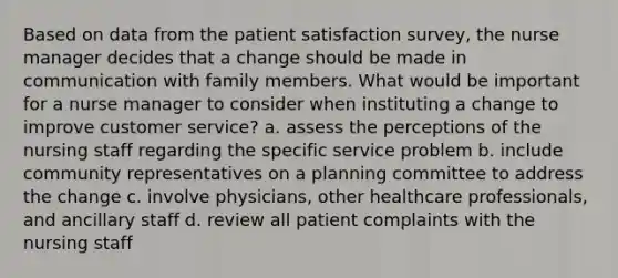 Based on data from the patient satisfaction survey, the nurse manager decides that a change should be made in communication with family members. What would be important for a nurse manager to consider when instituting a change to improve customer service? a. assess the perceptions of the nursing staff regarding the specific service problem b. include community representatives on a planning committee to address the change c. involve physicians, other healthcare professionals, and ancillary staff d. review all patient complaints with the nursing staff